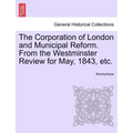 The Corporation of London and Municipal Reform. from the Westminster Review for May, 1843, Etc.