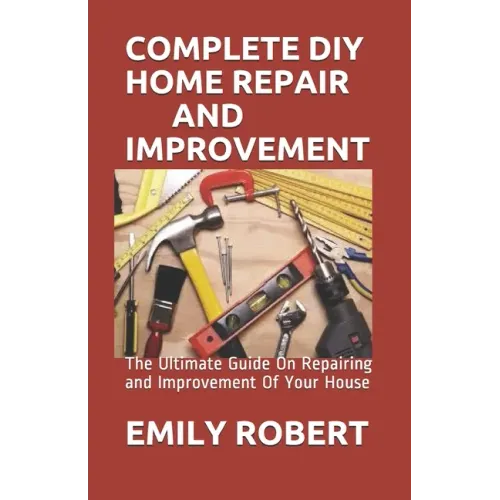 Complete DIY Home Repair and Improvement: The Ultimate Guide On Repairing and Improvement Of Your House