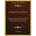 Astrological Practice of Physick: Discovering the True Way to Cure All Kinds of Diseases and Infirmities Which Are Naturally Incident to the Holy Man