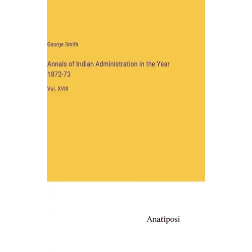 Annals of Indian Administration in the Year 1872-73: Vol. XVIII
