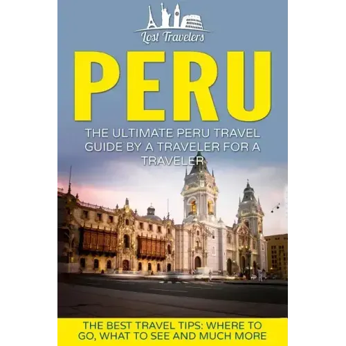 Peru: The Ultimate Peru Travel Guide By A Traveler For A Traveler: The Best Travel Tips; Where To Go, What To See And Much More