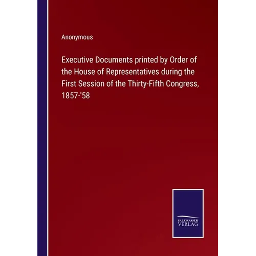 Executive Documents printed by Order of the House of Representatives during the First Session of the Thirty-Fifth Congress, 1857-'58