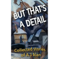 But That's A Detail: Collected stories of A J Alan
