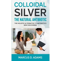Colloidal Silver - The Natural Antibiotic: The Holistic Alternative To Antibiotics New Discovered