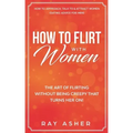 How to Flirt with Women: The Art of Flirting Without Being Creepy That Turns Her On! How to Approach, Talk to & Attract Women (Dating Advice for Men)