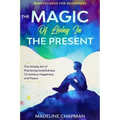Mindfulness For Beginners: THE MAGIC OF LIVING IN THE PRESENT - The Simple Art of Practicing Gratefulness To Achieve Happiness and Peace