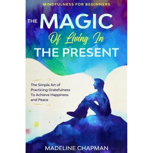 Mindfulness For Beginners: THE MAGIC OF LIVING IN THE PRESENT - The Simple Art of Practicing Gratefulness To Achieve Happiness and Peace