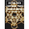 Astrología Zodiacal Para Principiantes: Aprende Lo Básico de Los Signos Zodiacales, Descubre El Verdadero Origen del Zodiaco Y Mucho Más