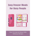 Easy Freezer Meals For Busy People: How To Cook At Home With Delicious Recipes: How To Make Sure There Are Healthy Meals