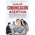 GUÍA DE COMUNICACIÓN ASERTIVA - Técnicas poderosas, fáciles y prácticas para comunicarte como un experto. HABLA DE FORMA EFECTIVA
