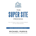 The Super Site Process: How To Create A Highly Profitable Website For Your Small Business