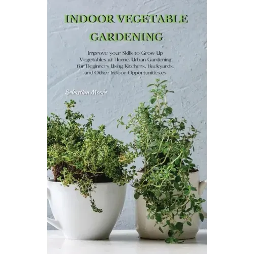 Indoor Vegetable Gardening: Improve your Skills to Grow Up Vegetables at Home. Urban Gardening for Beginners Using Kitchens, Backyards, and Other
