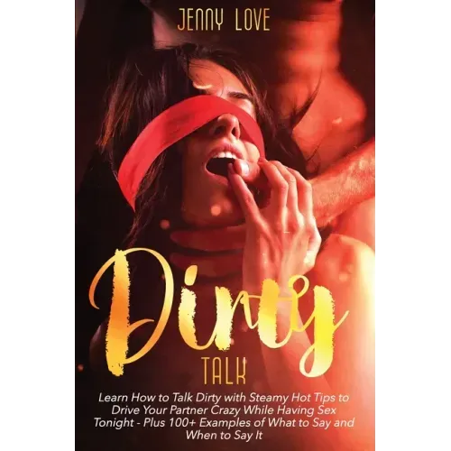 Dirty Talk: Learn How to Talk Dirty with Steamy Hot Tips to Drive Your Partner Crazy While Having Sex Tonight - Plus 100+ Examples
