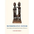 Metropolitan Fetish: African Sculpture and the Imperial French Invention of Primitive Art