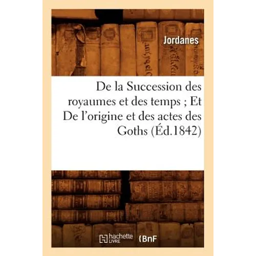 de la Succession Des Royaumes Et Des Temps Et de l'Origine Et Des Actes Des Goths (Éd.1842)