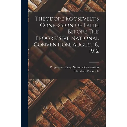 Theodore Roosevelt's Confession Of Faith Before The Progressive National Convention, August 6, 1912