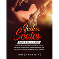 Guitar Scales for Beginners Discover How to Create Your Own Music Even If You've Got No Idea What a Scale Is, Including 50 Tips and Tricks to Help You