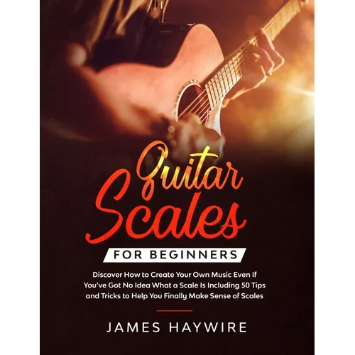 Guitar Scales for Beginners Discover How to Create Your Own Music Even If You've Got No Idea What a Scale Is, Including 50 Tips and Tricks to Help You