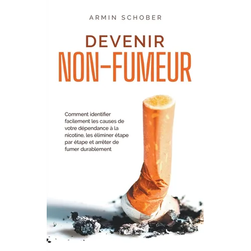 Devenir non-fumeur Comment identifier facilement les causes de votre dépendance à la nicotine, les éliminer étape par étape et arrêter de fumer durabl