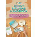 The Cricut Machine Handbook: Ultimate Step-By-Step Guide To Start And Mastering Cricut Machine: How To Turn Cricut Ideas Into Business Products