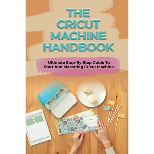 The Cricut Machine Handbook: Ultimate Step-By-Step Guide To Start And Mastering Cricut Machine: How To Turn Cricut Ideas Into Business Products