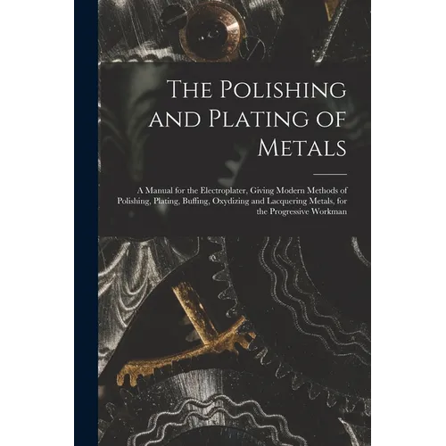 The Polishing and Plating of Metals: A Manual for the Electroplater, Giving Modern Methods of Polishing, Plating, Buffing, Oxydizing and Lacquering Me