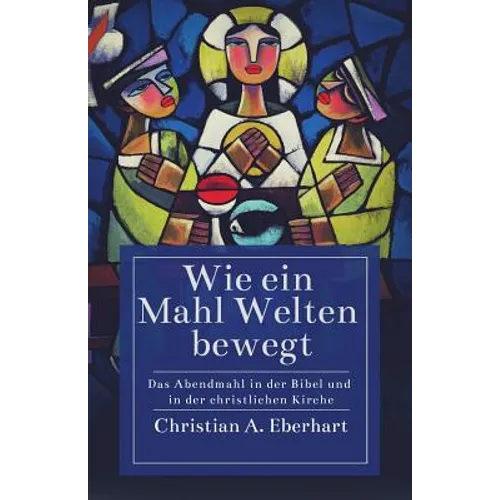 Wie ein Mahl Welten bewegt: Das Abendmahl in der Bibel und in der christlichen Kirche