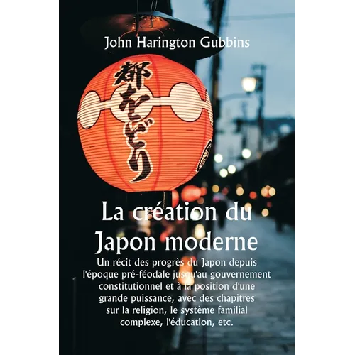 La création du Japon moderne Un récit des progrès du Japon depuis l'époque pré-féodale jusqu'au gouvernement constitutionnel et à la position d'une gr