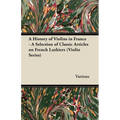 A History of Violins in France - A Selection of Classic Articles on French Luthiers (Violin Series)