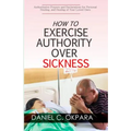 How to Exercise Authority Over Sickness: Authoritative Prayers and Declarations for Personal Healing, and Healing of Your Loved Ones
