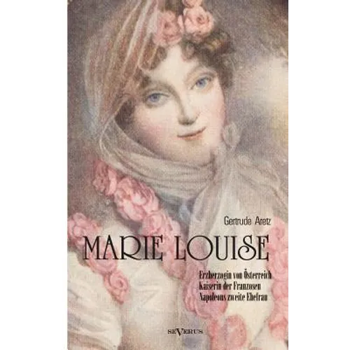 Marie Louise. Erzherzogin von Österreich, Kaiserin der Franzosen, Napoleons zweite Ehefrau. Biographie: Mit zahlreichen Abbildungen