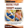 Understanding Gestalt Play Therapy for Beginners: Empowering Children Through Experiential Learning, Emotional Awareness, Self-Discovery, Creative Exp