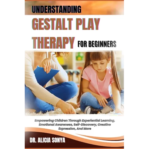 Understanding Gestalt Play Therapy for Beginners: Empowering Children Through Experiential Learning, Emotional Awareness, Self-Discovery, Creative Exp