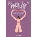 Irresistibly Feminine: How To Activate A Man's Everlasting Devotion To Your Heart - A Woman's Love Guide To Successful Dating and Relationshi