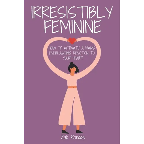 Irresistibly Feminine: How To Activate A Man's Everlasting Devotion To Your Heart - A Woman's Love Guide To Successful Dating and Relationshi