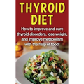Thyroid Diet: How to improve and cure thyroid disorders, lose weight, and improve metabolism with the help of food!