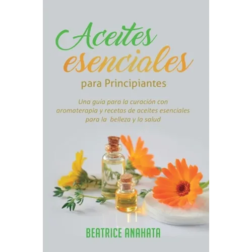 Aceites Esenciales Para Principiantes: Una Guía Para La Curación Con Aromaterapia Y Recetas De Aceites Esenciales Para La Belleza Y La Salud