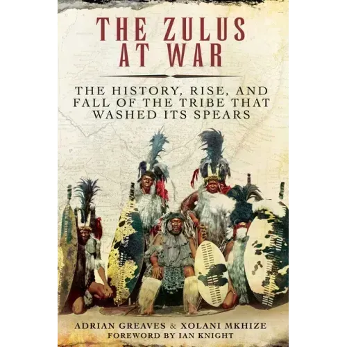 The Zulus at War: The History, Rise, and Fall of the Tribe That Washed Its Spears
