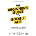 The Beginner's Guide To Google Ads: The Insider's Complete Resource For Everything PPC Agencies Won't Tell You, Second Edition 2019
