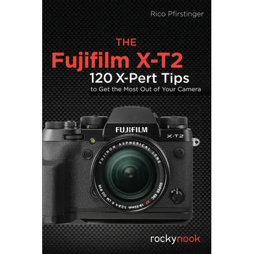 The Fujifilm X-T2: 120 X-Pert Tips to Get the Most Out of Your Camera