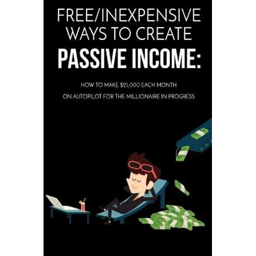 Free/Inexpensive Ways To Create Passive Income: : How To Make $25,000 Each Month On Autopilot For The Millionaire In Progress