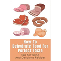 How To Dehydrate Food For Perfect Taste: Tips For Using And Delicious Recipes: Healthy Dehydrated Snacks Recipes