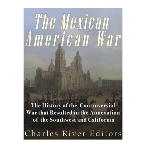 The Mexican-American War: The History of the Controversial War that Resulted in the Annexation of the Southwest and California
