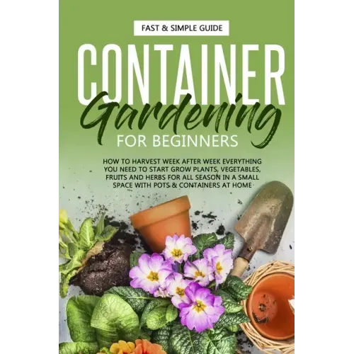 Container Gardening for Beginners: How to Harvest Week After Week, Everything You Need to Know to Start Growing Plants, Vegetables, Fruits and Herbs f