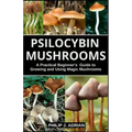 Psilocybin Mushrooms: A Practical Beginners Guide to Growing and Using Magic Mushrooms Indoors