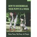 How To Housebreak Your Puppy In A Week: Obedience Training, Potty Training, And Techniques: How To Train Your Dog To Do Things