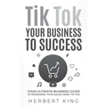 Tik Tok Your Business to Success: Your Ultimate Business Guide to Increasing Your Sales Using Tik Tok