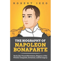 The Biography of Napoleon Bonaparte: Early Life, French Revolution, Emperor of the French, Conquests, Invasions, and his Legacy