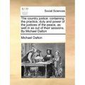 The country justice: containing the practice, duty and power of the justices of the peace, as well in as out of their sessions. By Michael Dalton