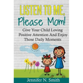 Positive Parenting: Listen To Me, Please Mom! Give Your Child Loving Positive Attention And Enjoy Those Daily Moments